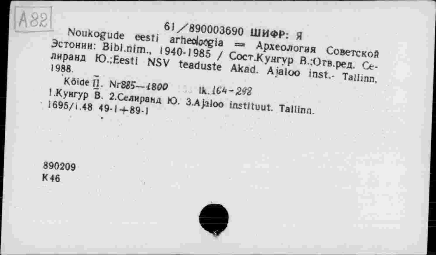 ﻿61/890003690 ШИФР: Я
Noukogude eesti arheoltWgia = Археология Советской Эстонии: Bibl.nim., 1940-1985 / Сост.Кунгур В.Ютв.ред. Се-лиранд K).;Eesti NSV teaduste Akad. Ajaloo inst.- Tallinn, 1988.
Köiöell. Nr885—1800
1.Кунгур В. 2.Селиранд Ю. 3.Ajaloo instituât. Tallinn.
І695/І.48 49-14-89-1
890209 K 46